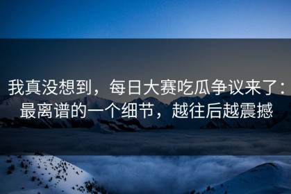 我真没想到，每日大赛吃瓜争议来了：最离谱的一个细节，越往后越震撼