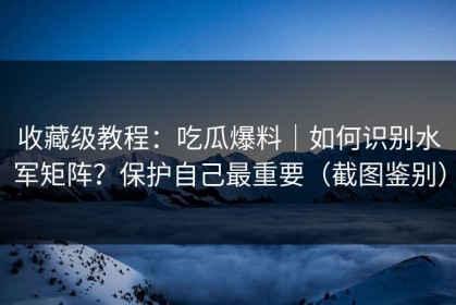 收藏级教程：吃瓜爆料｜如何识别水军矩阵？保护自己最重要（截图鉴别）