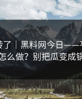 别再乱转了｜黑料网今日——平台举报怎么做？别把瓜变成锅