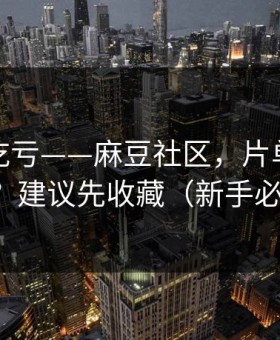 不看会吃亏——麻豆社区，片单怎么收藏？建议先收藏（新手必看）