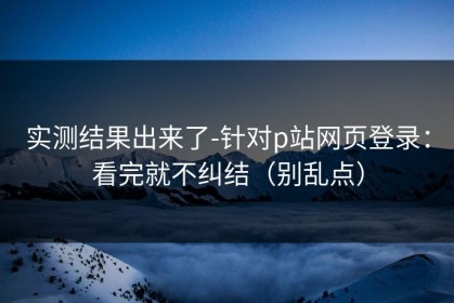 实测结果出来了-针对p站网页登录：看完就不纠结（别乱点）