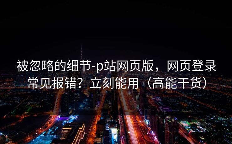 被忽略的细节-p站网页版，网页登录常见报错？立刻能用（高能干货）