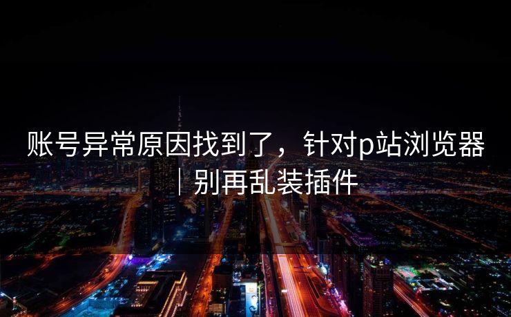 账号异常原因找到了，针对p站浏览器｜别再乱装插件