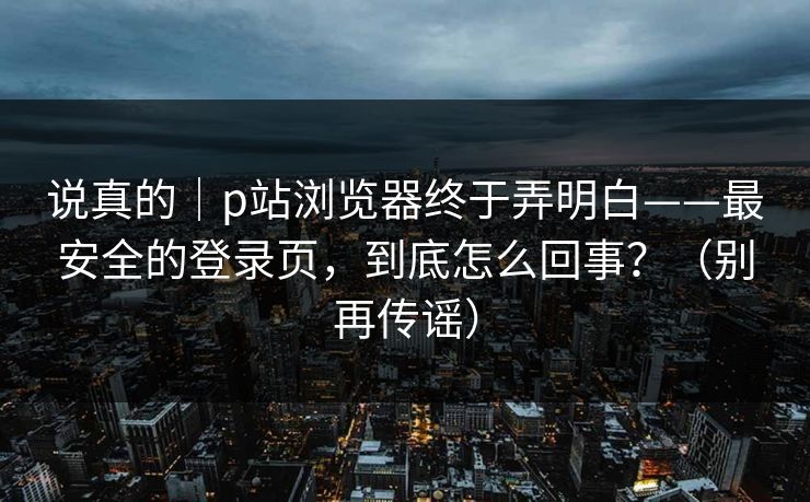 说真的｜p站浏览器终于弄明白——最安全的登录页，到底怎么回事？（别再传谣）
