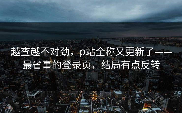 越查越不对劲，p站全称又更新了——最省事的登录页，结局有点反转