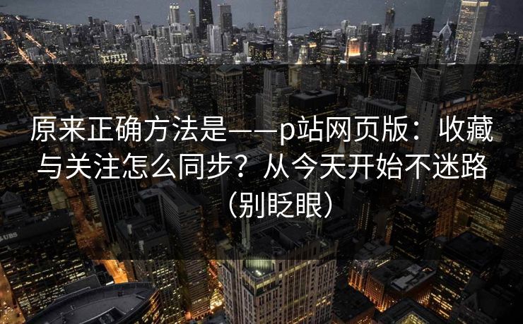 原来正确方法是——p站网页版：收藏与关注怎么同步？从今天开始不迷路（别眨眼）