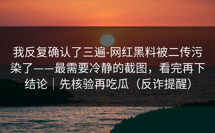 我反复确认了三遍-网红黑料被二传污染了——最需要冷静的截图，看完再下结论｜先核验再吃瓜（反诈提醒）
