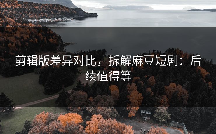 剪辑版差异对比，拆解麻豆短剧：后续值得等