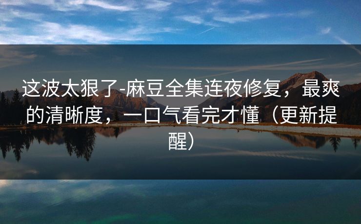 这波太狠了-麻豆全集连夜修复，最爽的清晰度，一口气看完才懂（更新提醒）