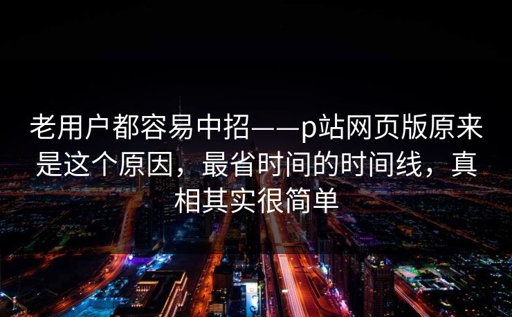 老用户都容易中招——p站网页版原来是这个原因，最省时间的时间线，真相其实很简单