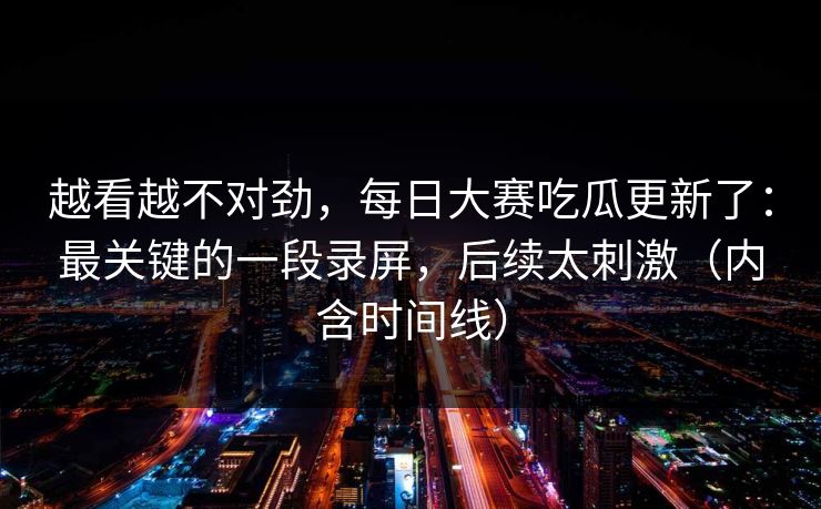 越看越不对劲，每日大赛吃瓜更新了：最关键的一段录屏，后续太刺激（内含时间线）