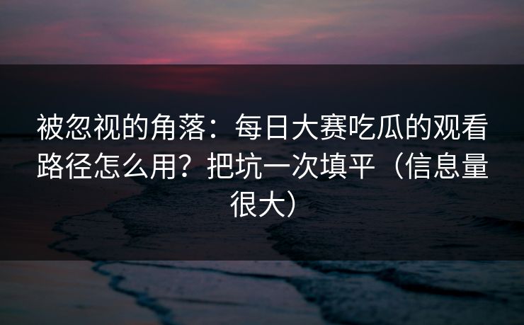 被忽视的角落：每日大赛吃瓜的观看路径怎么用？把坑一次填平（信息量很大）
