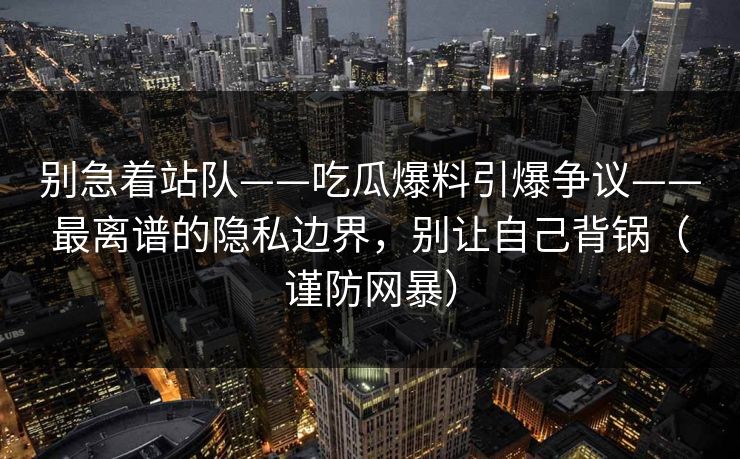 别急着站队——吃瓜爆料引爆争议——最离谱的隐私边界，别让自己背锅（谨防网暴）