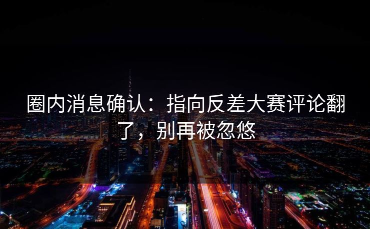 圈内消息确认：指向反差大赛评论翻了，别再被忽悠