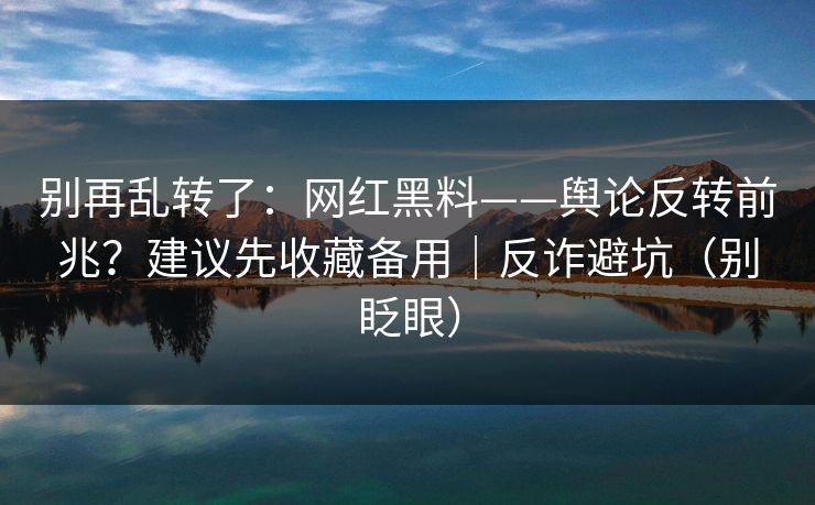 别再乱转了:网红黑料——舆论反转前兆?建议先收藏备用|反诈避坑(别眨眼) 别再乱转了:网红黑料——舆论反转前兆?建议先收藏备用|反诈避坑(别眨眼)