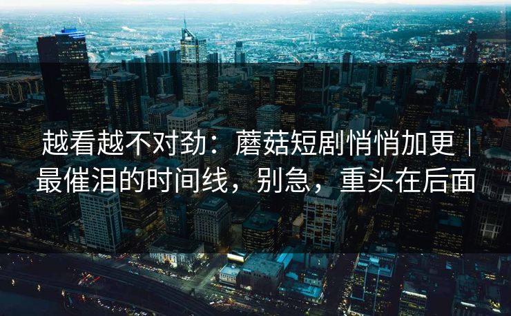 越看越不对劲：蘑菇短剧悄悄加更｜最催泪的时间线，别急，重头在后面