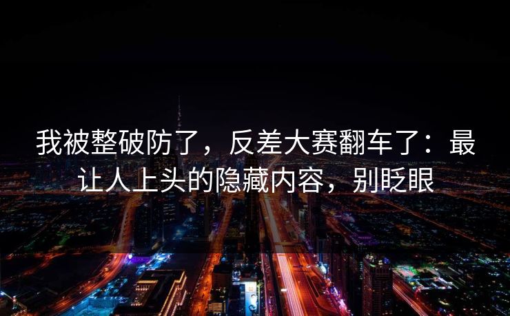 我被整破防了,反差大赛翻车了:最让人上头的隐藏内容,别眨眼 我被整破防了,反差大赛翻车了:最让人上头的隐藏内容,别眨眼