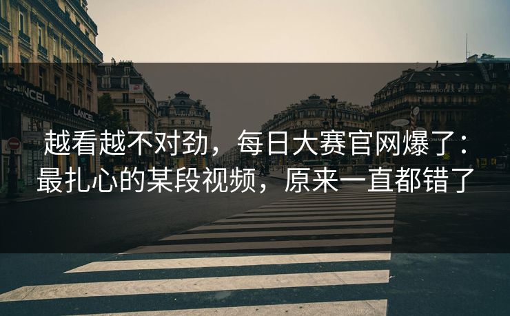 越看越不对劲,每日大赛官网爆了:最扎心的某段视频,原来一直都错了 越看越不对劲,每日大赛官网爆了:最扎心的某段视频,原来一直都错了