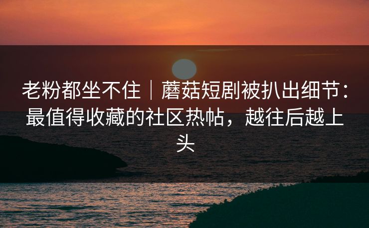 老粉都坐不住｜蘑菇短剧被扒出细节：最值得收藏的社区热帖，越往后越上头