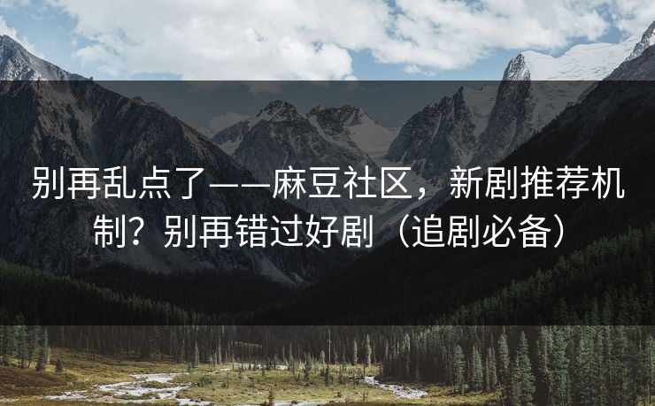 别再乱点了——麻豆社区,新剧推荐机制?别再错过好剧(追剧必备) 别再乱点了——麻豆社区,新剧推荐机制?别再错过好剧(追剧必备)