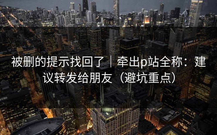 被删的提示找回了｜牵出p站全称：建议转发给朋友（避坑重点）