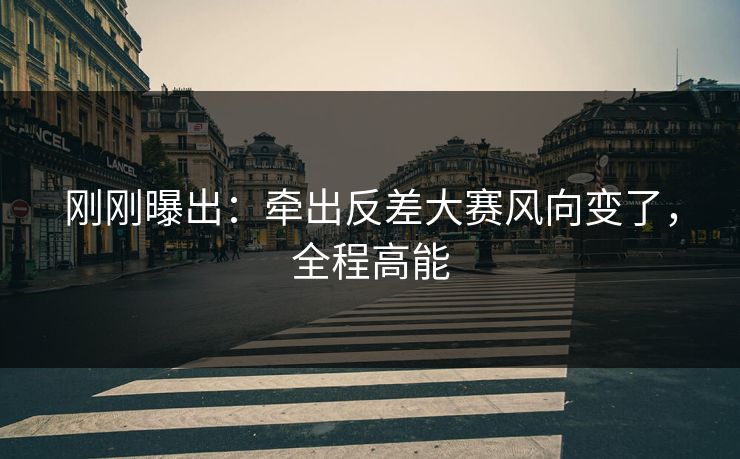 刚刚曝出:牵出反差大赛风向变了,全程高能 刚刚曝出:牵出反差大赛风向变了,全程高能