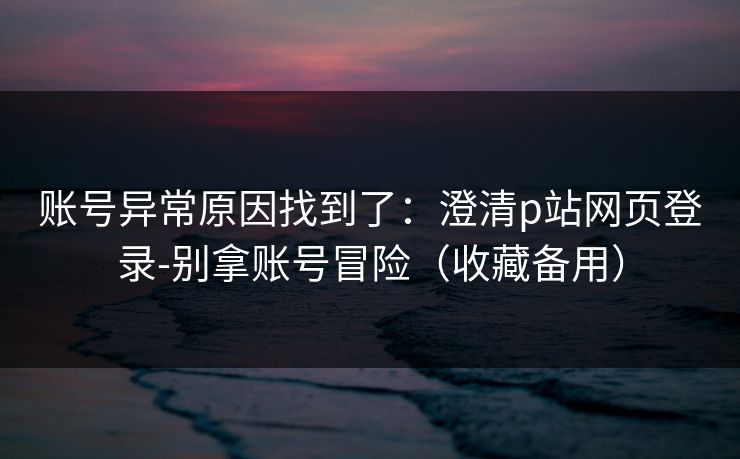 账号异常原因找到了:澄清p站网页登录-别拿账号冒险(收藏备用) 账号异常原因找到了:澄清p站网页登录-别拿账号冒险(收藏备用)
