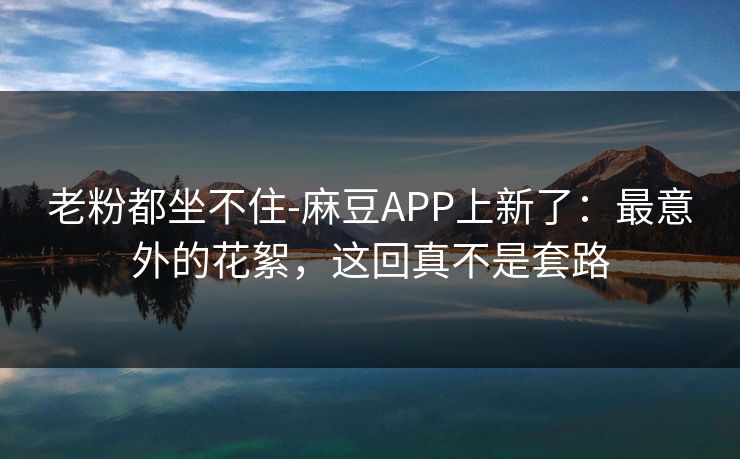 老粉都坐不住-麻豆APP上新了:最意外的花絮,这回真不是套路 老粉都坐不住-麻豆APP上新了:最意外的花絮,这回真不是套路