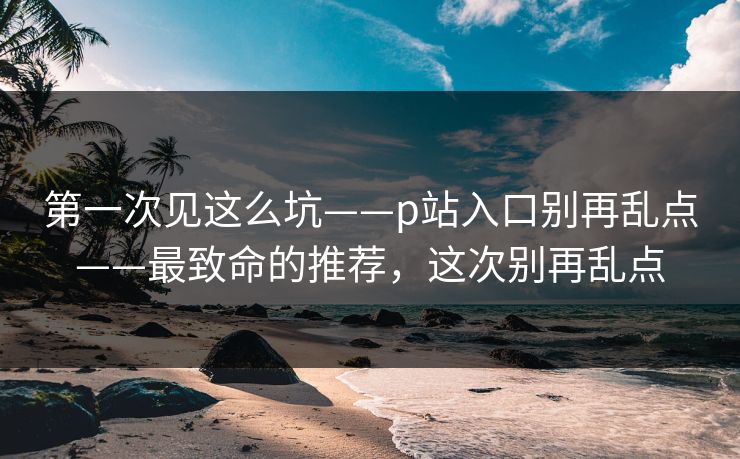 第一次见这么坑——p站入口别再乱点——最致命的推荐,这次别再乱点 第一次见这么坑——p站入口别再乱点——最致命的推荐,这次别再乱点