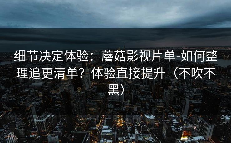 细节决定体验:蘑菇影视片单-如何整理追更清单?体验直接提升(不吹不黑) 细节决定体验:蘑菇影视片单-如何整理追更清单?体验直接提升(不吹不黑)