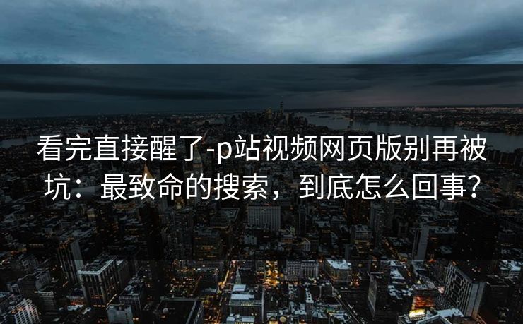 看完直接醒了-p站视频网页版别再被坑:最致命的搜索,到底怎么回事? 看完直接醒了-p站视频网页版别再被坑:最致命的搜索,到底怎么回事?