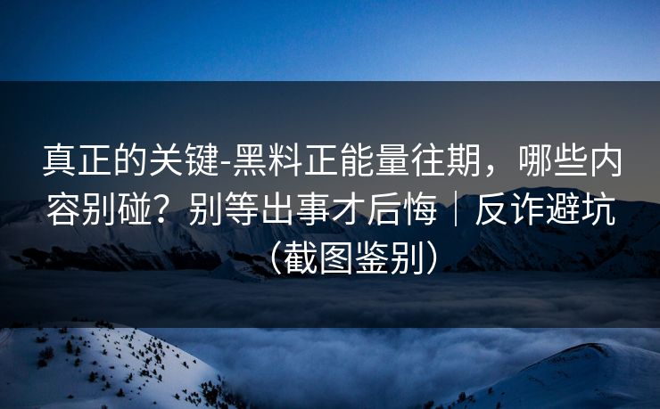 真正的关键-黑料正能量往期,哪些内容别碰?别等出事才后悔|反诈避坑(截图鉴别) 真正的关键-黑料正能量往期,哪些内容别碰?别等出事才后悔|反诈避坑(截图鉴别)