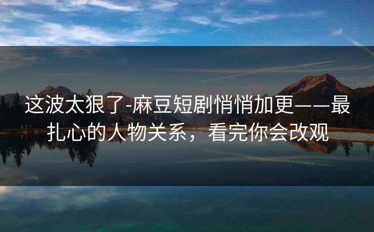这波太狠了-麻豆短剧悄悄加更——最扎心的人物关系,看完你会改观 这波太狠了-麻豆短剧悄悄加更——最扎心的人物关系,看完你会改观
