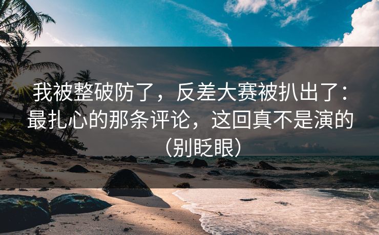 我被整破防了,反差大赛被扒出了:最扎心的那条评论,这回真不是演的(别眨眼) 我被整破防了,反差大赛被扒出了:最扎心的那条评论,这回真不是演的(别眨眼)