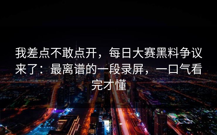 我差点不敢点开,每日大赛黑料争议来了:最离谱的一段录屏,一口气看完才懂 我差点不敢点开,每日大赛黑料争议来了:最离谱的一段录屏,一口气看完才懂