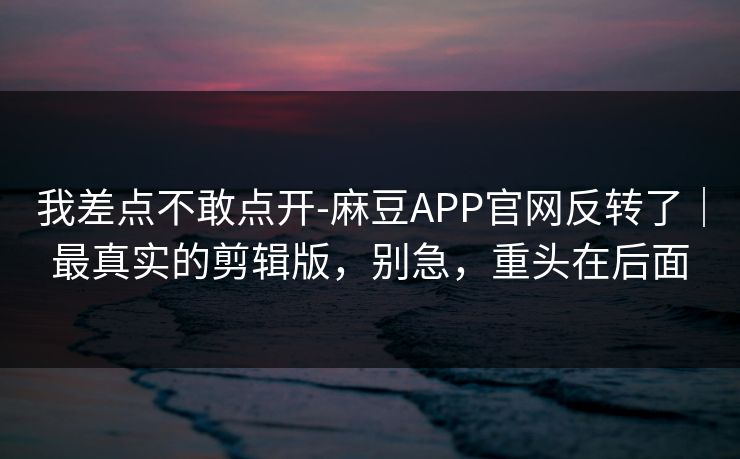我差点不敢点开-麻豆APP官网反转了|最真实的剪辑版,别急,重头在后面 我差点不敢点开-麻豆APP官网反转了|最真实的剪辑版,别急,重头在后面