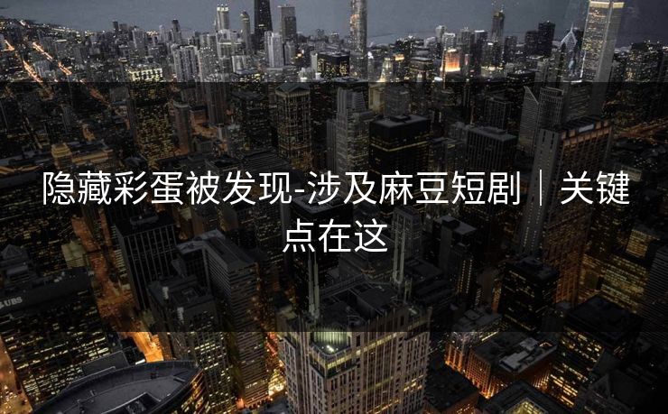隐藏彩蛋被发现-涉及麻豆短剧|关键点在这 隐藏彩蛋被发现-涉及麻豆短剧|关键点在这