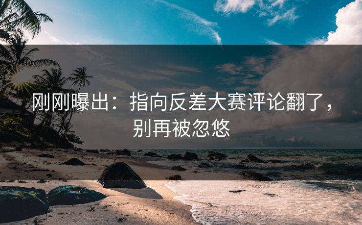 刚刚曝出:指向反差大赛评论翻了,别再被忽悠 刚刚曝出:指向反差大赛评论翻了,别再被忽悠