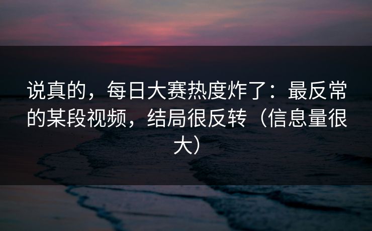 说真的,每日大赛热度炸了:最反常的某段视频,结局很反转(信息量很大) 说真的,每日大赛热度炸了:最反常的某段视频,结局很反转(信息量很大)