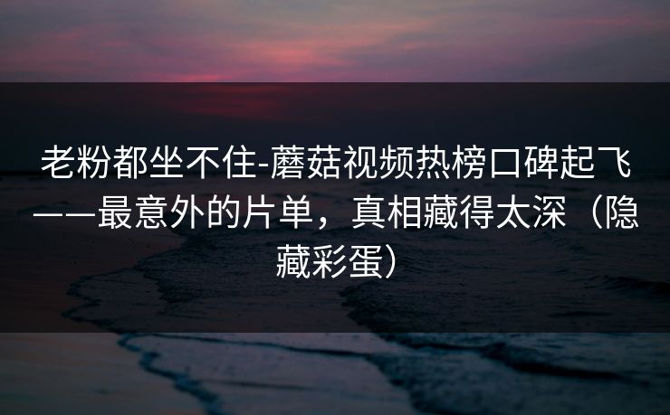 老粉都坐不住-蘑菇视频热榜口碑起飞——最意外的片单,真相藏得太深(隐藏彩蛋) 老粉都坐不住-蘑菇视频热榜口碑起飞——最意外的片单,真相藏得太深(隐藏彩蛋)