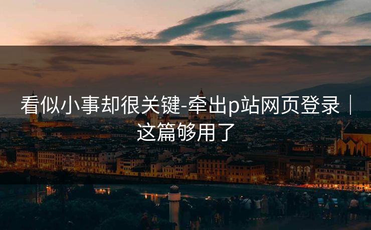 看似小事却很关键-牵出p站网页登录|这篇够用了 看似小事却很关键-牵出p站网页登录|这篇够用了