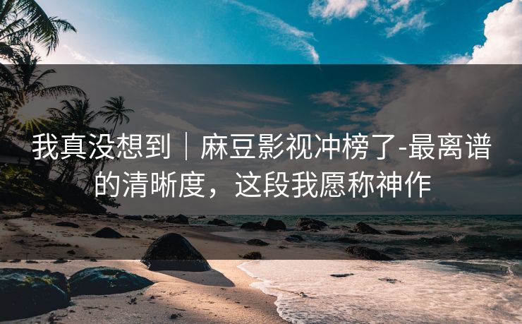 我真没想到|麻豆影视冲榜了-最离谱的清晰度,这段我愿称神作 我真没想到|麻豆影视冲榜了-最离谱的清晰度,这段我愿称神作