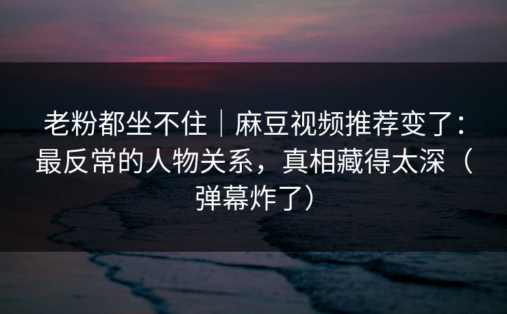 老粉都坐不住|麻豆视频推荐变了:最反常的人物关系,真相藏得太深(弹幕炸了) 老粉都坐不住|麻豆视频推荐变了:最反常的人物关系,真相藏得太深(弹幕炸了)