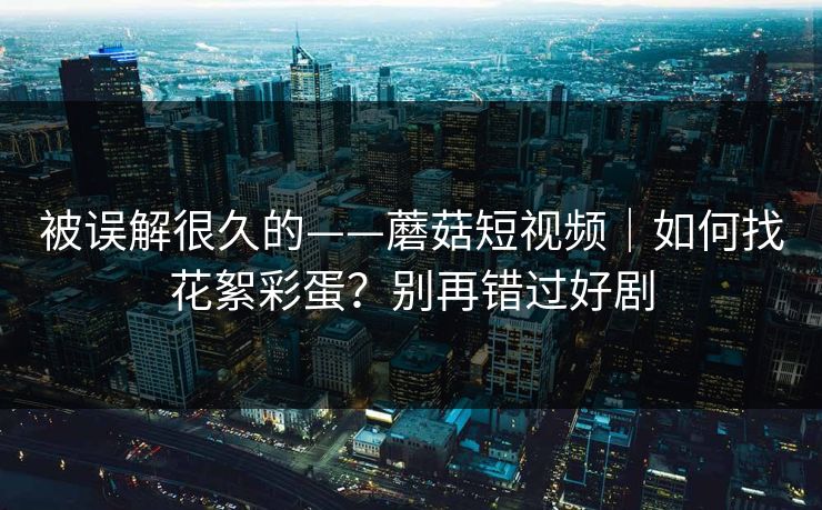 被误解很久的——蘑菇短视频|如何找花絮彩蛋?别再错过好剧 被误解很久的——蘑菇短视频|如何找花絮彩蛋?别再错过好剧