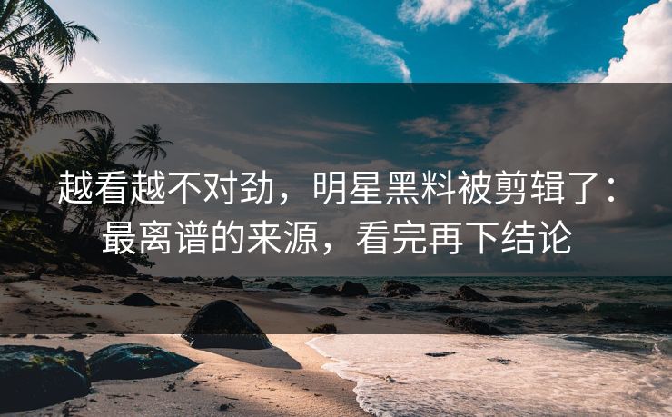 越看越不对劲,明星黑料被剪辑了:最离谱的来源,看完再下结论 越看越不对劲,明星黑料被剪辑了:最离谱的来源,看完再下结论