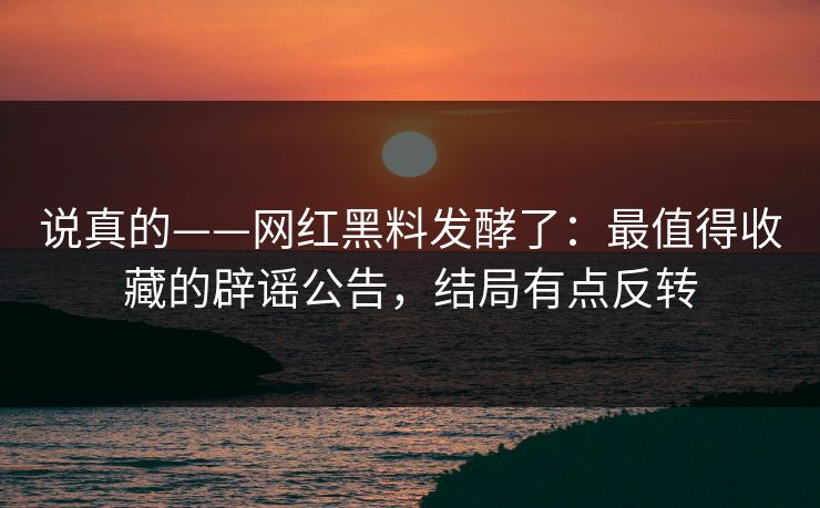 说真的——网红黑料发酵了:最值得收藏的辟谣公告,结局有点反转 说真的——网红黑料发酵了:最值得收藏的辟谣公告,结局有点反转