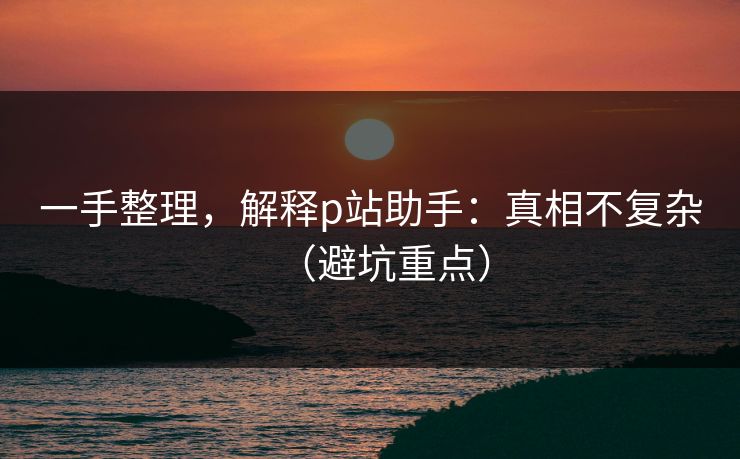 一手整理,解释p站助手:真相不复杂(避坑重点) 一手整理,解释p站助手:真相不复杂(避坑重点)