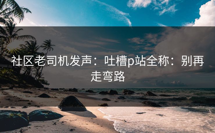 社区老司机发声:吐槽p站全称:别再走弯路 社区老司机发声:吐槽p站全称:别再走弯路