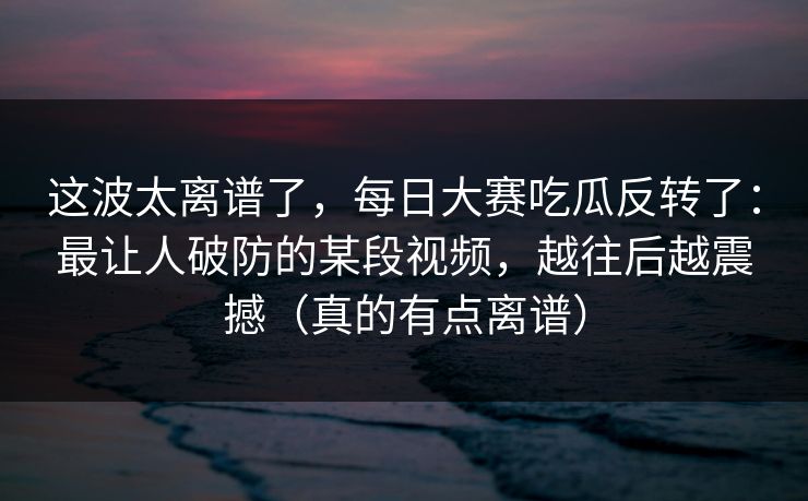 这波太离谱了,每日大赛吃瓜反转了:最让人破防的某段视频,越往后越震撼(真的有点离谱) 这波太离谱了,每日大赛吃瓜反转了:最让人破防的某段视频,越往后越震撼(真的有点离谱)