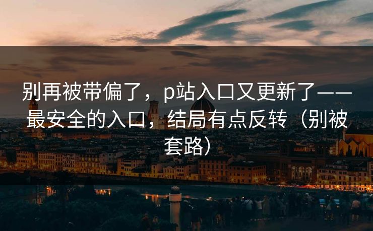 别再被带偏了,p站入口又更新了——最安全的入口,结局有点反转(别被套路) 别再被带偏了,p站入口又更新了——最安全的入口,结局有点反转(别被套路)